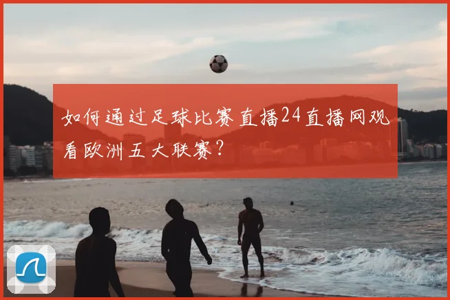 如何通过足球比赛直播24直播网观看欧洲五大联赛？