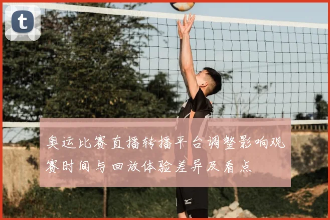 奥运比赛直播转播平台调整影响观赛时间与回放体验差异及看点